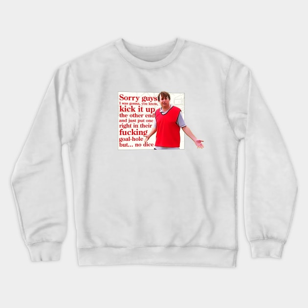 Sorry guys, I was gonna, you, kick it up the other end and just put one right in their fucking goal-hole but... no dice Crewneck Sweatshirt by BobbyShaftoe